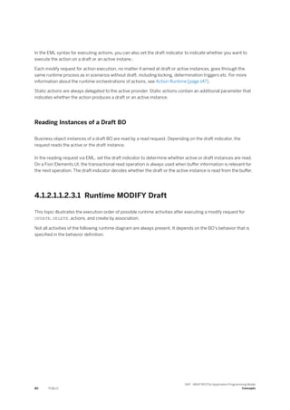 In the EML syntax for executing actions, you can also set the draft indicator to indicate whether you want to
execute the action on a draft or an active instane.:
Each modify request for action execution, no matter if aimed at draft or active instances, goes through the
same runtime process as in scenarios without draft, including locking, determination triggers etc. For more
information about the runtime orchestrations of actions, see Action Runtime [page 147].
Static actions are always delegated to the active provider. Static actions contain an additional parameter that
indicates whether the action produces a draft or an active instance.
Reading Instances of a Draft BO
Business object instances of a draft BO are read by a read request. Depending on the draft indicator, the
request reads the active or the draft instance.
In the reading request via EML, set the draft indicator to determine whether active or draft instances are read.
On a Fiori Elements UI, the transactional read operation is always used when buffer information is relevant for
the next operation. The draft indicator decides whether the draft or the active instance is read from the buffer.
4.1.2.1.1.2.3.1 Runtime MODIFY Draft
This topic illustrates the execution order of possible runtime activities after executing a modify request for
UPDATE, DELETE, actions, and create by association.
Not all activities of the following runtime diagram are always present. It depends on the BO's behavior that is
specified in the behavior definition.
80 PUBLIC
SAP - ABAP RESTful Application Programming Model
Concepts
 