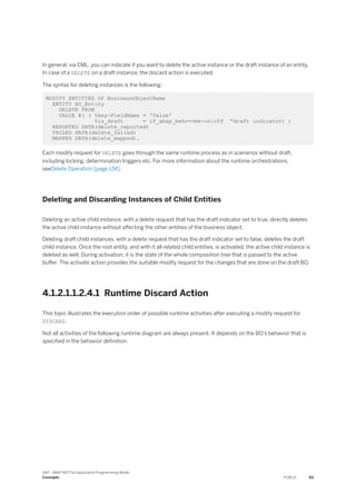 In general, via EML, you can indicate if you want to delete the active instance or the draft instance of an entity.
In case of a DELETE on a draft instance, the discard action is executed.
The syntax for deleting instances is the following:
MODIFY ENTITIES OF BusinessObjectName
ENTITY BO_Entity
DELETE FROM
VALUE #( ( %key-FieldName = 'Value'
%is_draft = if_abap_behv=>mk-on|off "draft indicator) )
REPORTED DATA(delete_reported)
FAILED DATA(delete_failed)
MAPPED DATA(delete_mapped).
Each modify request for DELETE goes through the same runtime process as in scenarios without draft,
including locking, determination triggers etc. For more information about the runtime orchestrations,
seeDelete Operation [page 134].
Deleting and Discarding Instances of Child Entities
Deleting an active child instance, with a delete request that has the draft indicator set to true, directly deletes
the active child instance without affecting the other entities of the business object.
Deleting draft child instances, with a delete request that has the draft indicator set to false, deletes the draft
child instance. Once the root entity, and with it all related child entities, is activated, the active child instance is
deleted as well. During activation, it is the state of the whole composition tree that is passed to the active
buffer. The activate action provides the suitable modify request for the changes that are done on the draft BO.
4.1.2.1.1.2.4.1 Runtime Discard Action
This topic illustrates the execution order of possible runtime activities after executing a modify request for
DISCARD.
Not all activities of the following runtime diagram are always present. It depends on the BO's behavior that is
specified in the behavior definition.
SAP - ABAP RESTful Application Programming Model
Concepts PUBLIC 83
 