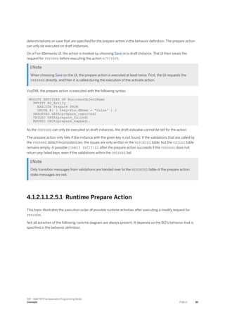 determinations on save that are specified for the prepare action in the behavior definition. The prepare action
can only be executed on draft instances.
On a Fiori Elements UI, the action is invoked by choosing Save on a draft instance. The UI then sends the
request for PREPARE before executing the action ACTIVATE.
 Note
When choosing Save on the UI, the prepare action is executed at least twice. First, the UI requests the
PREPARE directly, and then it is called during the execution of the activate action.
Via EML the prepare action is executed with the following syntax:
MODIFY ENTITIES OF BusinessObjectName
ENTITY BO_Entity
EXECUTE Prepare FROM
VALUE #( ( %key-FieldName = 'Value' ) )
REPORTED DATA(prepare_reported)
FAILED DATA(prepare_failed)
MAPPED DATA(prepare_mapped).
As the PREPARE can only be executed on draft instances, the draft indicator cannot be set for the action.
The prepare action only fails if the instance with the given key is not found. If the validations that are called by
the PREPARE detect inconsistencies, the issues are only written in the REPORTED table, but the FAILED table
remains empty. A possible COMMIT ENTITIES after the prepare action succeeds if the PREPARE does not
return any failed keys, even if the validations within the PREPARE fail.
 Note
Only transition messages from validations are handed over to the REPORTED table of the prepare action,
state messages are not.
4.1.2.1.1.2.5.1 Runtime Prepare Action
This topic illustrates the execution order of possible runtime activities after executing a modify request for
PREPARE.
Not all activities of the following runtime diagram are always present. It depends on the BO's behavior that is
specified in the behavior definition.
SAP - ABAP RESTful Application Programming Model
Concepts PUBLIC 85
 