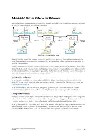 4.1.2.1.1.2.7 Saving Data to the Database
Persisting business object instances is done during the save sequence. Draft instances are automatically saved
on the draft database by the RAP runtime framework.
Life Cycle of Draft and Active Data
Depending on the state of the instance you want to save, the SAVE is done on the draft database table or the
active database table. Active instances are saved on the active database tables; draft instances are saved on
the draft database table.
Via EML, the statement COMMIT ENTITIES triggers the process to save the data on the database. It saves the
state of the buffer, draft instances to the draft database table and active instances to the active database table.
For active instances, the save sequence is triggered. For draft instances, only the actual save to the database is
done. No validations or determinations on save are called.
Saving Active Instances
For saving active data to the persistent database table, the data of the instance must be consistent in the
buffer. The actual SAVE is done during the save sequence, which is triggered after the interaction phase, see
Save Sequence [page 150].
On a Fiori Elements UI, the save sequence is triggered by choosing the Save button on the UI. After the
PREPARE and the ACTIVATE are executed successfully, the save sequence is triggered automatically.
Saving Draft Instances
Draft data does not have to be in a consistent state to be saved. No validations are triggered when saving draft
data to the draft database. The save sequence of the active provider is not triggered. That means, there is no
Finalize and no Check_Before_Save when saving draft instances on the draft database table.
On a Fiori Element UI, the state of the application buffer is saved to the draft database table whenever the input
fields are edited. This is done for each field separately. That means, after leaving one input field, the data is
transferred to the draft database table. The UI displays the message Draft saved after each roundtrip.
SAP - ABAP RESTful Application Programming Model
Concepts PUBLIC 89
 