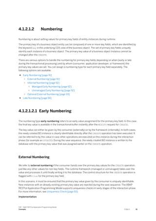 4.1.2.1.2 Numbering
Numbering is about setting values for primary key fields of entity instances during runtime.
The primary key of a business object entity can be composed of one or more key fields, which are identified by
the keyword key in the underlying CDS view of the business object. The set of primary key fields uniquely
identify each instance of a business object. The primary key value of a business object instance cannot be
changed after the CREATE.
There are various options to handle the numbering for primary key fields depending on when (early or late
during the transactional processing) and by whom (consumer, application developer, or framework) the
primary key values are set. You can assign a numbering type for each primary key field separately. The
following options are available:
● Early Numbering [page 91]
○ External Numbering [page 91]
○ Internal Numbering [page 92]
○ Managed Early Numbering [page 92]
○ Unmanaged Early Numbering [page 92]
○ Optional External Numbering [page 93]
● Late Numbering [page 94]
4.1.2.1.2.1 Early Numbering
The numbering type early numbering refers to an early value assignment for the primary key field. In this case,
the final key value is available in the transactional buffer instantly after the MODIFY request for CREATE.
The key value can either be given by the consumer (externally) or by the framework (internally). In both cases,
the newly created BO instance is clearly identifiable directly after the CREATE operation has been executed. It
can be referred to by this value in case other operations are executed on this instance during the interaction
phase (for example an UPDATE). During the save sequence, the newly created BO instance is written to the
database with the primary key value that was assigned earlier on the CREATE operation.
External Numbering
We refer to external numbering if the consumer hands over the primary key values for the CREATE operation,
just like any other values for non-key fields. The runtime framework (managed or unmanaged) takes over the
value and processes it until finally writing it to the database. The control structure for the CREATE operation is
flagged with true for the primary key field.
In this scenario, it must be ensured that the primary key value given by the consumer is uniquely identifiable.
New instances with an already existing primary key value are rejected during the save sequence. The ABAP
RESTful Application Programming Model supports uniqueness checks in early stages of the interaction phase.
For more information, see Uniqueness Check [page 93].
Implementation
SAP - ABAP RESTful Application Programming Model
Concepts PUBLIC 91
 