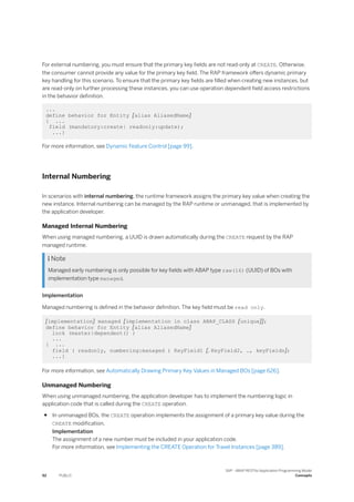 For external numbering, you must ensure that the primary key fields are not read-only at CREATE. Otherwise,
the consumer cannot provide any value for the primary key field. The RAP framework offers dynamic primary
key handling for this scenario. To ensure that the primary key fields are filled when creating new instances, but
are read-only on further processing these instances, you can use operation dependent field access restrictions
in the behavior definition.
...
define behavior for Entity [alias AliasedName]
{ ...
field (mandatory:create| readonly:update);
...}
For more information, see Dynamic Feature Control [page 99].
Internal Numbering
In scenarios with internal numbering, the runtime framework assigns the primary key value when creating the
new instance. Internal numbering can be managed by the RAP runtime or unmanaged, that is implemented by
the application developer.
Managed Internal Numbering
When using managed numbering, a UUID is drawn automatically during the CREATE request by the RAP
managed runtime.
 Note
Managed early numbering is only possible for key fields with ABAP type raw(16) (UUID) of BOs with
implementation type managed.
Implementation
Managed numbering is defined in the behavior definition. The key field must be read only.
[implementation] managed [implementation in class ABAP_CLASS [unique]];
define behavior for Entity [alias AliasedName]
lock (master|dependent() )
...
{ ...
field ( readonly, numbering:managed ) KeyField1 [, KeyField2, …, keyFieldn];
...}
For more information, see Automatically Drawing Primary Key Values in Managed BOs [page 626].
Unmanaged Numbering
When using unmanaged numbering, the application developer has to implement the numbering logic in
application code that is called during the CREATE operation.
● In unmanaged BOs, the CREATE operation implements the assignment of a primary key value during the
CREATE modification.
Implementation
The assignment of a new number must be included in your application code.
For more information, see Implementing the CREATE Operation for Travel Instances [page 389].
92 PUBLIC
SAP - ABAP RESTful Application Programming Model
Concepts
 