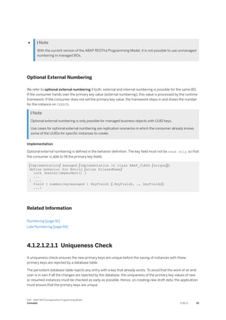 ●  Note
With the current version of the ABAP RESTful Programming Model, it is not possible to use unmanaged
numbering in managed BOs.
Optional External Numbering
We refer to optional external numbering if both, external and internal numbering is possible for the same BO.
If the consumer hands over the primary key value (external numbering), this value is processed by the runtime
framework. If the consumer does not set the primary key value, the framework steps in and draws the number
for the instance on CREATE.
 Note
Optional external numbering is only possible for managed business objects with UUID keys.
Use cases for optional external numbering are replication scenarios in which the consumer already knows
some of the UUIDs for specific instances to create.
Implementation
Optional external numbering is defined in the behavior definition. The key field must not be read only, so that
the consumer is able to fill the primary key fields.
[implementation] managed [implementation in class ABAP_CLASS [unique]];
define behavior for Entity [alias AliasedName]
lock (master|dependent() )
...
{ ...
field ( numbering:managed ) KeyField1 [, KeyField2, …, keyFieldn];
...}
Related Information
Numbering [page 91]
Late Numbering [page 94]
4.1.2.1.2.1.1 Uniqueness Check
A uniqueness check ensures the new primary keys are unique before the saving of instances with these
primary keys are rejected by a database table.
The persistent database table rejects any entry with a key that already exists. To avoid that the work of an end
user is in vain if all the changes are rejected by the database, the uniqueness of the primary key values of new
or resumed instances must be checked as early as possible. Hence, on creating new draft data, the application
must ensure that the primary keys are unique.
SAP - ABAP RESTful Application Programming Model
Concepts PUBLIC 93
 