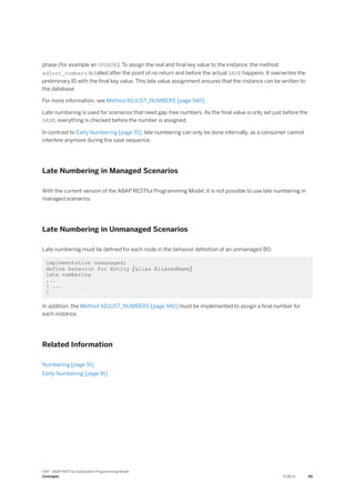 phase (for example an UPDATE). To assign the real and final key value to the instance, the method
adjust_numbers is called after the point of no return and before the actual SAVE happens. It overwrites the
preliminary ID with the final key value. This late value assignment ensures that the instance can be written to
the database.
For more information, see Method ADJUST_NUMBERS [page 940].
Late numbering is used for scenarios that need gap-free numbers. As the final value is only set just before the
SAVE, everything is checked before the number is assigned.
In contrast to Early Numbering [page 91], late numbering can only be done internally, as a consumer cannot
interfere anymore during the save sequence.
Late Numbering in Managed Scenarios
With the current version of the ABAP RESTful Programming Model, it is not possible to use late numbering in
managed scenarios.
Late Numbering in Unmanaged Scenarios
Late numbering must be defined for each node in the behavior definition of an unmanaged BO.
implementation unmanaged;
define behavior for Entity [alias AliasedName]
late numbering
...
{ ...
}
In addition, the Method ADJUST_NUMBERS [page 940] must be implemented to assign a final number for
each instance.
Related Information
Numbering [page 91]
Early Numbering [page 91]
SAP - ABAP RESTful Application Programming Model
Concepts PUBLIC 95
 