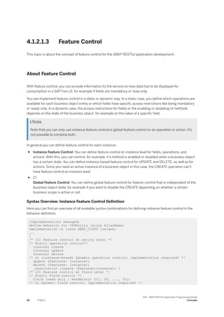 4.1.2.1.3 Feature Control
This topic is about the concept of feature control for the ABAP RESTful application development.
About Feature Control
With feature control, you can provide information to the service on how data has to be displayed for
consumption in a SAP Fiori UI, for example if fields are mandatory or read-only.
You can implement feature control in a static or dynamic way. In a static case, you define which operations are
available for each business object entity or which fields have specific access restrictions like being mandatory
or ready-only. In a dynamic case, the access restrictions for fields or the enabling or disabling of methods
depends on the state of the business object, for example on the value of a specific field.
 Note
Note that you can only use instance feature control or global feature control on an operation or action. It's
not possible to combine both.
In general you can define feature control for each instance:
● Instance Feature Control: You can define feature control on instance level for fields, operations, and
actions. With this, you can control, for example, if a method is enabled or disabled when a business object
has a certain state. You can define instance-based feature control for UPDATE and DELETE, as well as for
actions. Since you need an active instance of a business object in this case, the CREATE operation can't
have feature control on instance level.
● 
Global Feature Control: You can define global feature control for feature control that is independent of the
business object state, for example if you want to disable the CREATE depending on whether a certain
business scope is active or not.
Syntax Overview: Instance Feature Control Definition
Here you can find an overview of all available syntax combinations for defining instance feature control in the
behavior definition.
[implementation] managed;
define behavior for CDSEntity [alias AliasName]
implementation in class ABAP_ClASS [unique]
...
{
/* (1) Feature control at entity level */
/* Static operation control*/
internal create
internal update
internal delete
/* or (instance-based) dynamic operation control: implementation required! */
update (features: instance);
delete (features: instance);
_association {create (features:instance); }
/* (2) Feature control at field level */
/* Static field control */
field (read only | mandatory) f1[, f2, ..., fn];
/* or dynamic field control: implementation required! */
96 PUBLIC
SAP - ABAP RESTful Application Programming Model
Concepts
 