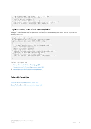 field (features: instance) f1[, f2, ..., fn];
/* (3) Feature control for actions */
/* Static action control */
internal action ActionName [...]
/* or dynamic action control: implementation required! */
action ( features: instance ) ActionName [... ]
}
Syntax Overview: Global Feature Control Definition
Here you can find an overview of all available syntax combinations for defining global feature control in the
behavior definition.
[implementation] managed;
define behavior for CDSEntity [alias AliasName]
implementation in class ABAP_ClASS [unique]
...
{
/* Global feature contol for CUD-Operations */
create (features:global);
update (features:global);
delete (features:global);
/* Global feature contol for create-by-association */
_association {create (features:global); }
/* Global feature control for actions */
[static] action (features:global) ActionName [...];
}
For more information, see.
● Feature Control Definition: Fields [page 98]
● Feature Control Definition: Operations [page 101]
● Feature Control Definition: Actions [page 104]
Related Information
Global Feature Control Definition [page 115]
Global Feature Control Implementation [page 116]
SAP - ABAP RESTful Application Programming Model
Concepts PUBLIC 97
 