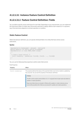 4.1.2.1.3.1 Instance Feature Control Definition
4.1.2.1.3.1.1 Feature Control Definition: Fields
You can define specific access restrictions for each field. Depending on your requirements, you can implement
the restrictions either in a static way if the access restriction is always valid for each instance or in a dynamic
way if the restrictions depend on a certain operation or condition.
Static Feature Control
Within the behavior definition, you can specify individual fields of an entity that have certain access
restrictions.
Syntax
implementation {unmanaged | managed | abstract};
define behavior for Entity [alias AliasName]
implementation in class ABAP_CLASS unique
...
{
/* Static field control */
field (readonly | mandatory) field1[, field2, ..., fieldn];
...
}
You can use the following field properties to define static field control:
Field Properties
Property Effect
field (readonly) This property defines that values of the specified fields must not be created or updated by
the consumer. You can set this property in the behavior definition.
 Note
The BO runtime rejects external EML MODIFY requests that include read-only fields for
update or create operations.
Read-only fields that are included in OData call to update or create instances are ig­
nored while possible other fields are processed for update and create operations.
98 PUBLIC
SAP - ABAP RESTful Application Programming Model
Concepts
 