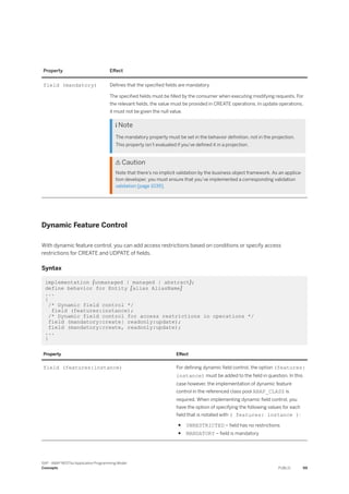Property Effect
field (mandatory) Defines that the specified fields are mandatory
The specified fields must be filled by the consumer when executing modifying requests. For
the relevant fields, the value must be provided in CREATE operations. In update operations,
it must not be given the null value.
 Note
The mandatory property must be set in the behavior definition, not in the projection.
This property isn’t evaluated if you've defined it in a projection.
 Caution
Note that there’s no implicit validation by the business object framework. As an applica­
tion developer, you must ensure that you’ve implemented a corresponding validation
validation [page 1039].
Dynamic Feature Control
With dynamic feature control, you can add access restrictions based on conditions or specify access
restrictions for CREATE and UDPATE of fields.
Syntax
implementation {unmanaged | managed | abstract};
define behavior for Entity [alias AliasName]
...
{
/* Dynamic field control */
field (features:instance);
/* Dynamic field control for access restrictions in operations */
field (mandatory:create| readonly:update);
field (mandatory:create, readonly:update);
...
}
Property Effect
field (features:instance) For defining dynamic field control, the option (features:
instance) must be added to the field in question. In this
case however, the implementation of dynamic feature
control in the referenced class pool ABAP_CLASS is
required. When implementing dynamic field control, you
have the option of specifying the following values for each
field that is notated with ( features: instance ):
● UNRESTRICTED – field has no restrictions
● MANDATORY – field is mandatory
SAP - ABAP RESTful Application Programming Model
Concepts PUBLIC 99
 