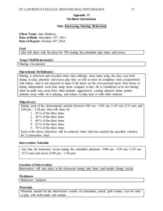 ST. LAWRENCE COLLEGE: BEHAVIOURAL PSYCHOLOGY 17
Appendix F:
Mediator Instructions
Title: Increasing Sharing Behaviour
Client Name: Jake Mathews
Date of Birth: December 25th, 2011
Date of Report: October 18th, 2016
Goal
Jake will share with his peers for 70% during the scheduled play times and recess.
Target Skill/Behaviour(s)
Sharing (Accelerate)
Operational Definition(s)
Sharing is observed and recorded when Jake willingly takes turns using the class toys both
during in-class playtime and recess play time as well as when he completes tasks cooperatively
with others. Jake is not expected to share if the items are his own personal items from home or
during independent work time using items assigned to him. He is considered to be not sharing
when he pulls toys away from other students aggressively causing physical harm, pushes
students away while he is playing, and refuses to play near or with other students.
Objective(s)
During each of the observational periods between 9:00 am – 9:30 am, 11:45 am-12:15 pm, and
2:00 pm – 2:30 pm, Jake will share for
1. 20 % of the three times
2. 30 % of the three times
3. 40 % of the three times
4. 55 % of the three times
5. 70 % of the three times
Each of the above objectives will be achieved when Jake has reached the specified criterion
for 2 consecutive days.
Intervention Schedule
Location of Intervention
Intervention will take place in the classroom during play times and outside during recess
Mediators
Behaviour Analysist
Materials
Materials needed for the intervention consist of a datasheet, pencil, golf counter, toys for Jake
to play with both inside and outside.
Any time the behaviour occurs during the scheduled playtimes (9:00 am – 9:30 am, 11:45 am-
12:15 pm) and recess (2:00 pm – 2:30 pm)
 