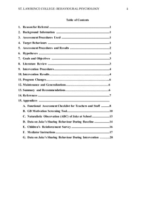 ST. LAWRENCE COLLEGE: BEHAVIOURAL PSYCHOLOGY ii
Table of Contents
1. Reasonfor Referral ...............................................................................1
2. Background Information ......................................................................1
3. Assessment Procedures Used ...............................................................1
4. Target Behaviours .................................................................................1
5. Assessment Procedures and Results ....................................................2
6. Hypotheses .............................................................................................3
7. Goals and Objectives ............................................................................3
8. Literature Review .................................................................................3
9. Intervention Procedures.........................................................................4
10. Intervention Results…………………………………………………...4
11. Program Changes……………………………………………………...6
12. Maintenance and Generalizations……………………………………6
13. Summary and Recommendations…………………………………….6
14. References ..............................................................................................7
15. Appendices .............................................................................................
A. Functional Assessment Checklist for Teachers and Staff ...........8
B. GB Motivation Screening Tool........................................................10
C. Naturalistic Observation (ABC) of Jake at School .......................13
D. Data on Jake’s Sharing Behaviour During Baseline ....................14
E. Children’s Reinforcement Survey ..................................................16
F. Mediator Instructions.......................................................................17
G. Data on Jake’s Sharing Behaviour During Intervention ……….20
 