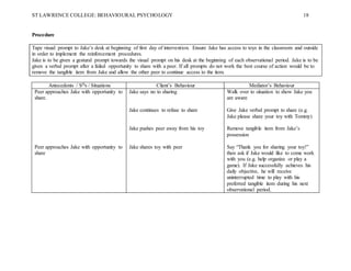 ST LAWRENCE COLLEGE: BEHAVIOURAL PSYCHOLOGY 18
Procedure
Tape visual prompt to Jake’s desk at beginning of first day of intervention. Ensure Jake has access to toys in the classroom and outside
in order to implement the reinforcement procedures.
Jake is to be given a gestural prompt towards the visual prompt on his desk at the beginning of each observational period. Jake is to be
given a verbal prompt after a failed opportunity to share with a peer. If all prompts do not work the best course of action would be to
remove the tangible item from Jake and allow the other peer to continue access to the item.
Antecedents / SDs / Situations Client’s Behaviour Mediator’s Behaviour
Peer approaches Jake with opportunity to
share.
Peer approaches Jake with opportunity to
share
Jake says no to sharing
Jake continues to refuse to share
Jake pushes peer away from his toy
Jake shares toy with peer
Walk over to situation to show Jake you
are aware
Give Jake verbal prompt to share (e.g.
Jake please share your toy with Tommy)
Remove tangible item from Jake’s
possession
Say “Thank you for sharing your toy!”
then ask if Jake would like to come work
with you (e.g. help organize or play a
game). If Jake successfully achieves his
daily objective, he will receive
uninterrupted time to play with his
preferred tangible item during his next
observational period.
 