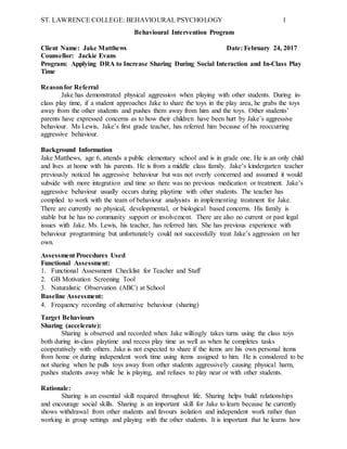 ST. LAWRENCE COLLEGE: BEHAVIOURAL PSYCHOLOGY 1
Behavioural Intervention Program
Client Name: Jake Matthews Date: February 24, 2017
Counsellor: Jackie Evans
Program: Applying DRA to Increase Sharing During Social Interaction and In-Class Play
Time
Reasonfor Referral
Jake has demonstrated physical aggression when playing with other students. During in-
class play time, if a student approaches Jake to share the toys in the play area, he grabs the toys
away from the other students and pushes them away from him and the toys. Other students’
parents have expressed concerns as to how their children have been hurt by Jake’s aggressive
behaviour. Ms Lewis, Jake’s first grade teacher, has referred him because of his reoccurring
aggressive behaviour.
Background Information
Jake Matthews, age 6, attends a public elementary school and is in grade one. He is an only child
and lives at home with his parents. He is from a middle class family. Jake’s kindergarten teacher
previously noticed his aggressive behaviour but was not overly concerned and assumed it would
subside with more integration and time so there was no previous medication or treatment. Jake’s
aggressive behaviour usually occurs during playtime with other students. The teacher has
complied to work with the team of behaviour analysists in implementing treatment for Jake.
There are currently no physical, developmental, or biological based concerns. His family is
stable but he has no community support or involvement. There are also no current or past legal
issues with Jake. Ms. Lewis, his teacher, has referred him. She has previous experience with
behaviour programming but unfortunately could not successfully treat Jake’s aggression on her
own.
Assessment Procedures Used
Functional Assessment:
1. Functional Assessment Checklist for Teacher and Staff
2. GB Motivation Screening Tool
3. Naturalistic Observation (ABC) at School
Baseline Assessment:
4. Frequency recording of alternative behaviour (sharing)
Target Behaviours
Sharing (accelerate):
Sharing is observed and recorded when Jake willingly takes turns using the class toys
both during in-class playtime and recess play time as well as when he completes tasks
cooperatively with others. Jake is not expected to share if the items are his own personal items
from home or during independent work time using items assigned to him. He is considered to be
not sharing when he pulls toys away from other students aggressively causing physical harm,
pushes students away while he is playing, and refuses to play near or with other students.
Rationale:
Sharing is an essential skill required throughout life. Sharing helps build relationships
and encourage social skills. Sharing is an important skill for Jake to learn because he currently
shows withdrawal from other students and favours isolation and independent work rather than
working in group settings and playing with the other students. It is important that he learns how
 