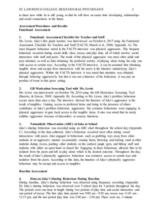 ST. LAWRENCE COLLEGE: BEHAVIOURAL PSYCHOLOGY 2
to share now while he is still young so that he will have an easier time developing relationships
and social connections in the future.
Assessment Procedures and Results
Functional Assessment
1. Functional Assessment Checklist for Teacher and Staff
Ms. Lewis, Jake’s first grade teacher, was interviewed on October 6, 2017 using the Functional
Assessment Checklist for Teachers and Staff (FACTS; March et al., 2000; Appendix A). The
most frequent behaviour noted in the FACTS interview was physical aggression. This frequent
behaviour occurred during social skills class, recess, and play time, all of which involve social
interaction with staff and peers. The result of the physical aggression was most often adult and
peer attention as well as Jake obtaining his preferred activity of playing alone being the only one
with access to certain toys. According to the FACTS interview, it can be assumed that obtaining
tangible items and escape from interactions with his peers is the function maintaining Jake’s
physical aggression. Within the FACTS interview it was noted that attention was obtained
through behaving aggressively but that it was not a function of his behaviour, it was just an
product of event in that given setting.
2. GB Motivation Screening Tool with Ms. Lewis
Ms. Lewis was interviewed on October 7th, 2016 using the GB Motivation Screening Tool
(Barrera, & Graver, 2009: Appendix B). According to Ms. Lewis, Jake’s problem behaviour
occurs more than once a day. The interview showed the function of Jake’s aggression is the
result of tangibles. Gaining access to preferred items and being in the presence of others
contributes to Jake’s problem behaviour, aggression. His common behaviours were engaging in
physical aggression to gain back access to the tangible items. It also was noted that he rarely
exhibits aggression because of discomfort or sensory functions.
3. Naturalistic Observation (ABC) of Jake at School
Jake’s sharing behaviour was recorded using an ABC chart throughout the school day (Appendix
C). According to the data collected, Jake’s behaviour occurred most often during social
interactions with peers. Jake engaged in behaviours such as grabbing toys away from other
students in an aggressive manner occasionally causing harm, throwing and kicking sand at other
students during recess, pushing other students on the outdoor jungle gym, and hitting staff and
students with either an open hand or closed fist. Engaging in these behaviours allowed him to be
isolated from his peers and left to play alone which is his desired outcome. Throughout the day,
the result of Jake’s physically aggressive behaviour was exclusive access to certain toys and
isolation from his peers. According to this data, the function of Jake’s physically aggressive
behaviour may be escape and access to tangibles.
Baseline Assessment
4. Data on Jake’s Sharing Behaviour During Baseline
During baseline, Jake’s sharing behaviour was observed using frequency recording (Appendix
D). Jake’s sharing behaviour was observed over 5 school days for 3 periods throughout the day.
The periods were one hour in length during two periods of play time and social interaction and
one period of recess. The first play time period was 9:00 am - 9:30 am, recess was 11:45 am –
12:15 pm, and the last period play time was 2:00 pm – 2:30 pm. There were six, 3-minute
 