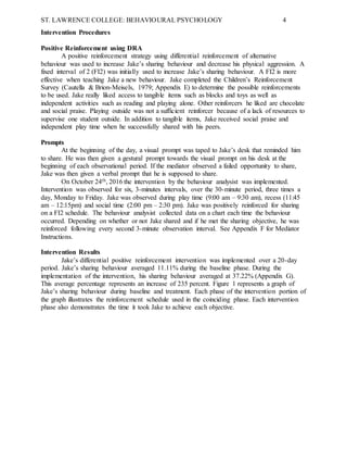 ST. LAWRENCE COLLEGE: BEHAVIOURAL PSYCHOLOGY 4
Intervention Procedures
Positive Reinforcement using DRA
A positive reinforcement strategy using differential reinforcement of alternative
behaviour was used to increase Jake’s sharing behaviour and decrease his physical aggression. A
fixed interval of 2 (FI2) was initially used to increase Jake’s sharing behaviour. A FI2 is more
effective when teaching Jake a new behaviour. Jake completed the Children’s Reinforcement
Survey (Cautella & Brion-Meisels, 1979; Appendix E) to determine the possible reinforcements
to be used. Jake really liked access to tangible items such as blocks and toys as well as
independent activities such as reading and playing alone. Other reinforcers he liked are chocolate
and social praise. Playing outside was not a sufficient reinforcer because of a lack of resources to
supervise one student outside. In addition to tangible items, Jake received social praise and
independent play time when he successfully shared with his peers.
Prompts
At the beginning of the day, a visual prompt was taped to Jake’s desk that reminded him
to share. He was then given a gestural prompt towards the visual prompt on his desk at the
beginning of each observational period. If the mediator observed a failed opportunity to share,
Jake was then given a verbal prompt that he is supposed to share.
On October 24th, 2016 the intervention by the behaviour analysist was implemented.
Intervention was observed for six, 3-minutes intervals, over the 30-minute period, three times a
day, Monday to Friday. Jake was observed during play time (9:00 am – 9:30 am), recess (11:45
am – 12:15pm) and social time (2:00 pm – 2:30 pm). Jake was positively reinforced for sharing
on a FI2 schedule. The behaviour analysist collected data on a chart each time the behaviour
occurred. Depending on whether or not Jake shared and if he met the sharing objective, he was
reinforced following every second 3-minute observation interval. See Appendix F for Mediator
Instructions.
Intervention Results
Jake’s differential positive reinforcement intervention was implemented over a 20-day
period. Jake’s sharing behaviour averaged 11.11% during the baseline phase. During the
implementation of the intervention, his sharing behaviour averaged at 37.22% (Appendix G).
This average percentage represents an increase of 235 percent. Figure 1 represents a graph of
Jake’s sharing behaviour during baseline and treatment. Each phase of the intervention portion of
the graph illustrates the reinforcement schedule used in the coinciding phase. Each intervention
phase also demonstrates the time it took Jake to achieve each objective.
 