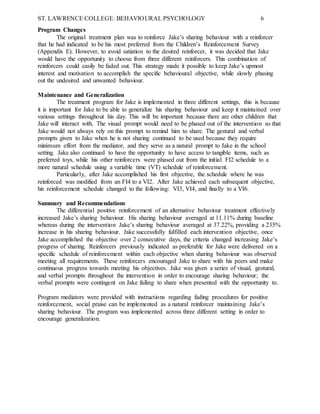 ST. LAWRENCE COLLEGE: BEHAVIOURAL PSYCHOLOGY 6
Program Changes
The original treatment plan was to reinforce Jake’s sharing behaviour with a reinforcer
that he had indicated to be his most preferred from the Children’s Reinforcement Survey
(Appendix E). However, to avoid satiation to the desired reinforcer, it was decided that Jake
would have the opportunity to choose from three different reinforcers. This combination of
reinforcers could easily be faded out. This strategy made it possible to keep Jake’s upmost
interest and motivation to accomplish the specific behavioural objective, while slowly phasing
out the undesired and unwanted behaviour.
Maintenance and Generalization
The treatment program for Jake is implemented in three different settings, this is because
it is important for Jake to be able to generalize his sharing behaviour and keep it maintained over
various settings throughout his day. This will be important because there are other children that
Jake will interact with. The visual prompt would need to be phased out of the intervention so that
Jake would not always rely on this prompt to remind him to share. The gestural and verbal
prompts given to Jake when he is not sharing continued to be used because they require
minimum effort from the mediator, and they serve as a natural prompt to Jake in the school
setting. Jake also continued to have the opportunity to have access to tangible items, such as
preferred toys, while his other reinforcers were phased out from the initial FI2 schedule to a
more natural schedule using a variable time (VT) schedule of reinforcement.
Particularly, after Jake accomplished his first objective, the schedule where he was
reinforced was modified from an FI4 to a VI2. After Jake achieved each subsequent objective,
his reinforcement schedule changed to the following: VI3, VI4, and finally to a VI6.
Summary and Recommendations
The differential positive reinforcement of an alternative behaviour treatment effectively
increased Jake’s sharing behaviour. His sharing behaviour averaged at 11.11% during baseline
whereas during the intervention Jake’s sharing behaviour averaged at 37.22%, providing a 235%
increase in his sharing behaviour. Jake successfully fulfilled each intervention objective, once
Jake accomplished the objective over 2 consecutive days, the criteria changed increasing Jake’s
progress of sharing. Reinforcers previously indicated as preferable for Jake were delivered on a
specific schedule of reinforcement within each objective when sharing behaviour was observed
meeting all requirements. These reinforcers encouraged Jake to share with his peers and make
continuous progress towards meeting his objectives. Jake was given a series of visual, gestural,
and verbal prompts throughout the intervention in order to encourage sharing behaviour; the
verbal prompts were contingent on Jake failing to share when presented with the opportunity to.
Program mediators were provided with instructions regarding fading procedures for positive
reinforcement, social praise can be implemented as a natural reinforcer maintaining Jake’s
sharing behaviour. The program was implemented across three different setting in order to
encourage generalization.
 