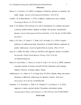 ST. LAWRENCE COLLEGE: BEHAVIOURAL PSYCHOLOGY 7
References
Barrera, F. J., & Graver, E. E. (2009). A comparison of behaviour functions in community and
facility settings. Journal on Developmental Disabilities, 15(1), 30-34.
Cautella, J. R., & Brion-Meisels, L. (1979). A children’s reinforcement survey schedule.
Psychological Reports, 44, 327-338. Table 1
Doyle, N. M., DeRosa, N.M., & Roane, H. S. (2013). Development of a combined intervention
to decrease problem behavior displayed by siblings with pervasive developmental
disorder. Journal of Developmental Physical Disability, 25, 91-104. doi: 10.1007/s10882-
012-9305-1
Gabor, A. M., Fritz, J. N., Roath, C. T., Rothe, B. R., & Gourley, D. A. (2016). Caregiver
preference for reinforcement-based interventions for problem behaviour maintained by
positive reinforcement. Journal of Applied Behavior Analysis, 49(2), 215-227.
Lucas, R. L. (2000). The effects of time-out and DRA on the aggressive behavior of a spirited
two-year-old. Child & Family Behavior Therapy, 22(2), 51-56. doi:
10.1300/J019v22n02_04
March, R., Lewis-Palmer, L., Brown, D., Crone, D., Todd, A. W., & Carr, E. (2000). Functional
assessment checklist for teachers and staff (FACTS). Educational and Community
Supports. University of Oregon, Eugene, Oregon.
Schlichenmeyer, K. J., Dube, W. V., & Vargas-Irwin, M. (2015). Stimulus fading and response
elaboration in differential reinforcement for alternative behavior. Behavioral
Interventions, 30, 51-64. doi: 10.1002/bin.1402
Fitzpatrick, S. E., Srivorakiat, L., Wink, L. K., Pedapati, E. V., & Erickson, C. A. (2016).
Aggression in autism spectrum disorder: Presentation and treatment options.
Neuropsychiatric Disease and Treatment, 12, 1525-1538. doi: 10.2147/NDT.S84585
Word Count:
 