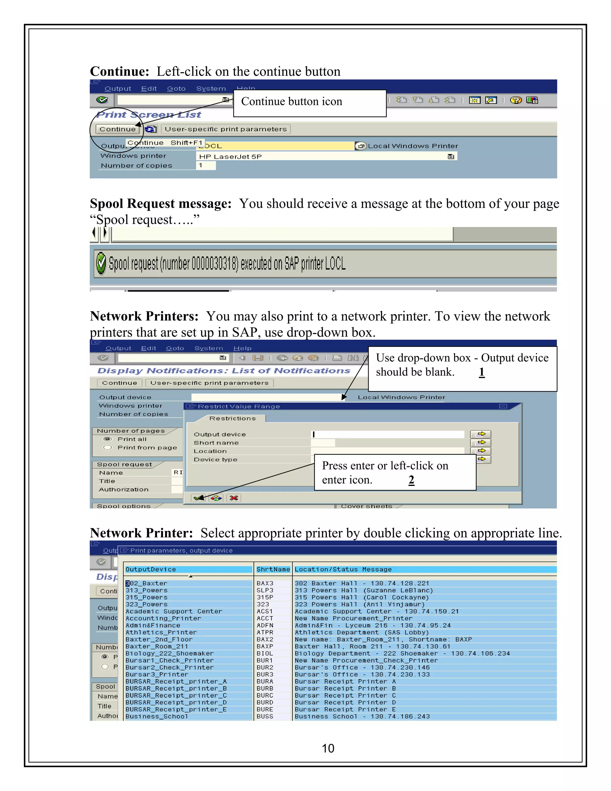 10
Continue: Left-click on the continue button
Spool Request message: You should receive a message at the bottom of your page
“Spool request…..”
Network Printers: You may also print to a network printer. To view the network
printers that are set up in SAP, use drop-down box.
Network Printer: Select appropriate printer by double clicking on appropriate line.
Continue button icon
Use drop-down box - Output device
should be blank. 1
Press enter or left-click on
enter icon. 2
 