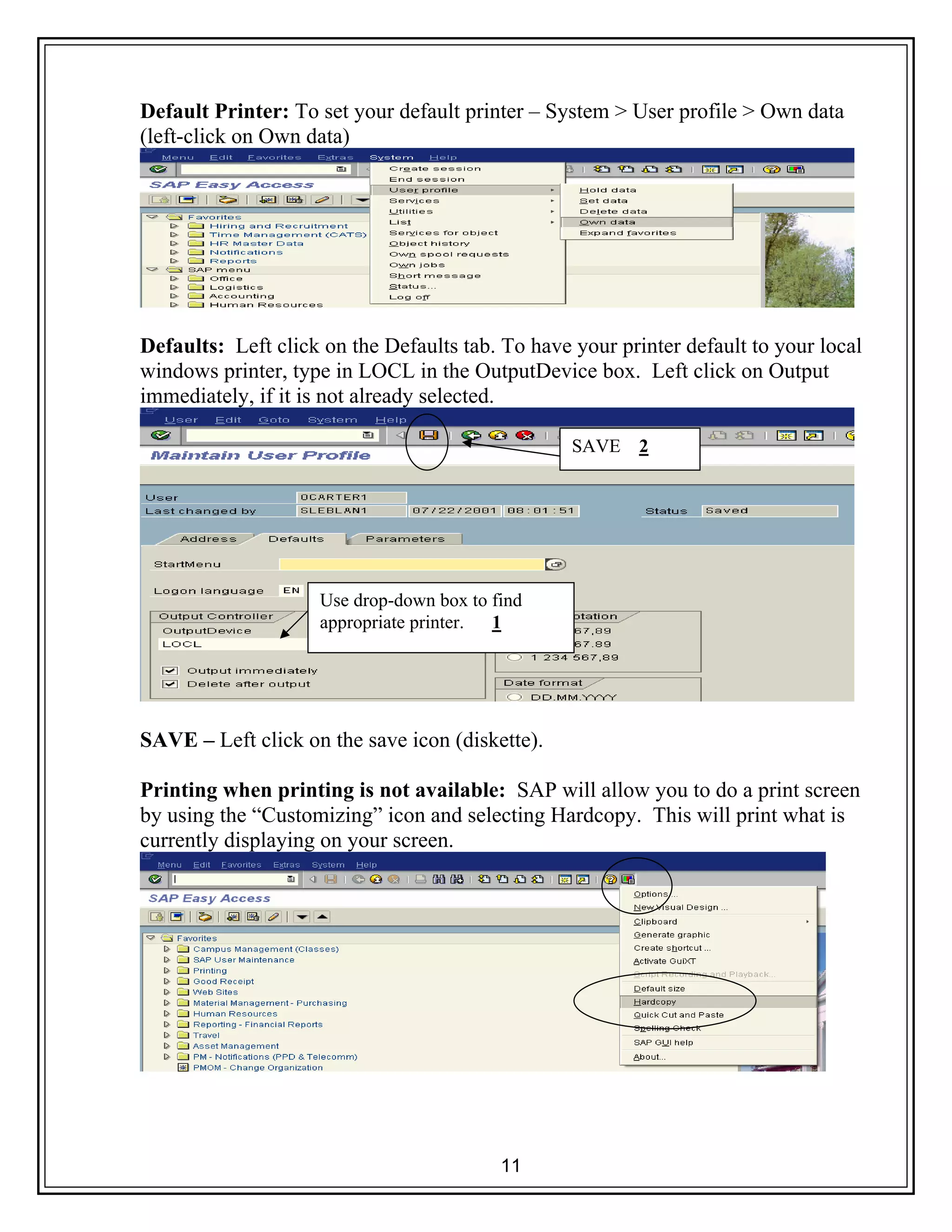 11
Default Printer: To set your default printer – System > User profile > Own data
(left-click on Own data)
Defaults: Left click on the Defaults tab. To have your printer default to your local
windows printer, type in LOCL in the OutputDevice box. Left click on Output
immediately, if it is not already selected.
SAVE – Left click on the save icon (diskette).
Printing when printing is not available: SAP will allow you to do a print screen
by using the “Customizing” icon and selecting Hardcopy. This will print what is
currently displaying on your screen.
Use drop-down box to find
appropriate printer. 1
SAVE 2
 