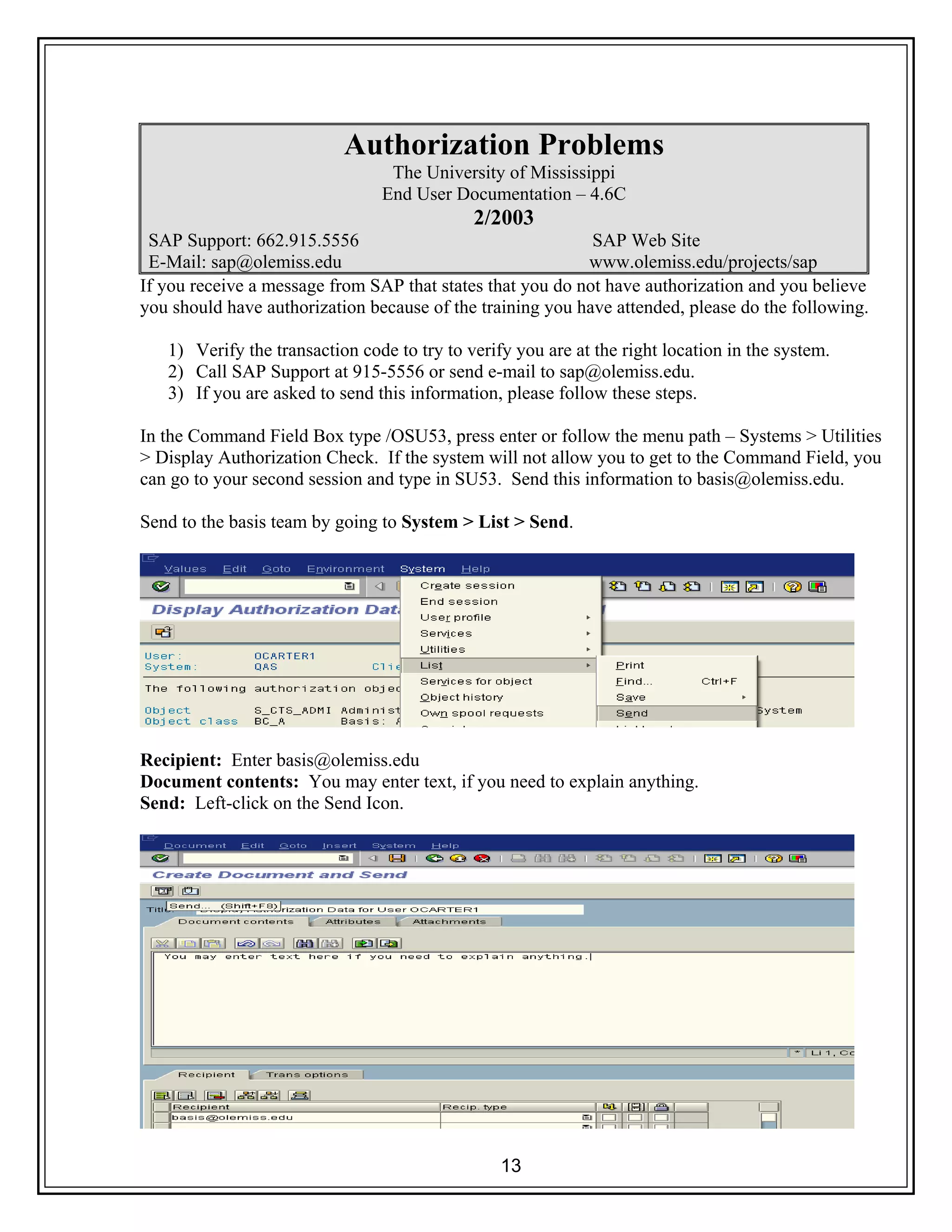 13
Authorization Problems
The University of Mississippi
End User Documentation – 4.6C
2/2003
SAP Support: 662.915.5556 SAP Web Site
E-Mail: sap@olemiss.edu www.olemiss.edu/projects/sap
If you receive a message from SAP that states that you do not have authorization and you believe
you should have authorization because of the training you have attended, please do the following.
1) Verify the transaction code to try to verify you are at the right location in the system.
2) Call SAP Support at 915-5556 or send e-mail to sap@olemiss.edu.
3) If you are asked to send this information, please follow these steps.
In the Command Field Box type /OSU53, press enter or follow the menu path – Systems > Utilities
> Display Authorization Check. If the system will not allow you to get to the Command Field, you
can go to your second session and type in SU53. Send this information to basis@olemiss.edu.
Send to the basis team by going to System > List > Send.
Recipient: Enter basis@olemiss.edu
Document contents: You may enter text, if you need to explain anything.
Send: Left-click on the Send Icon.
 