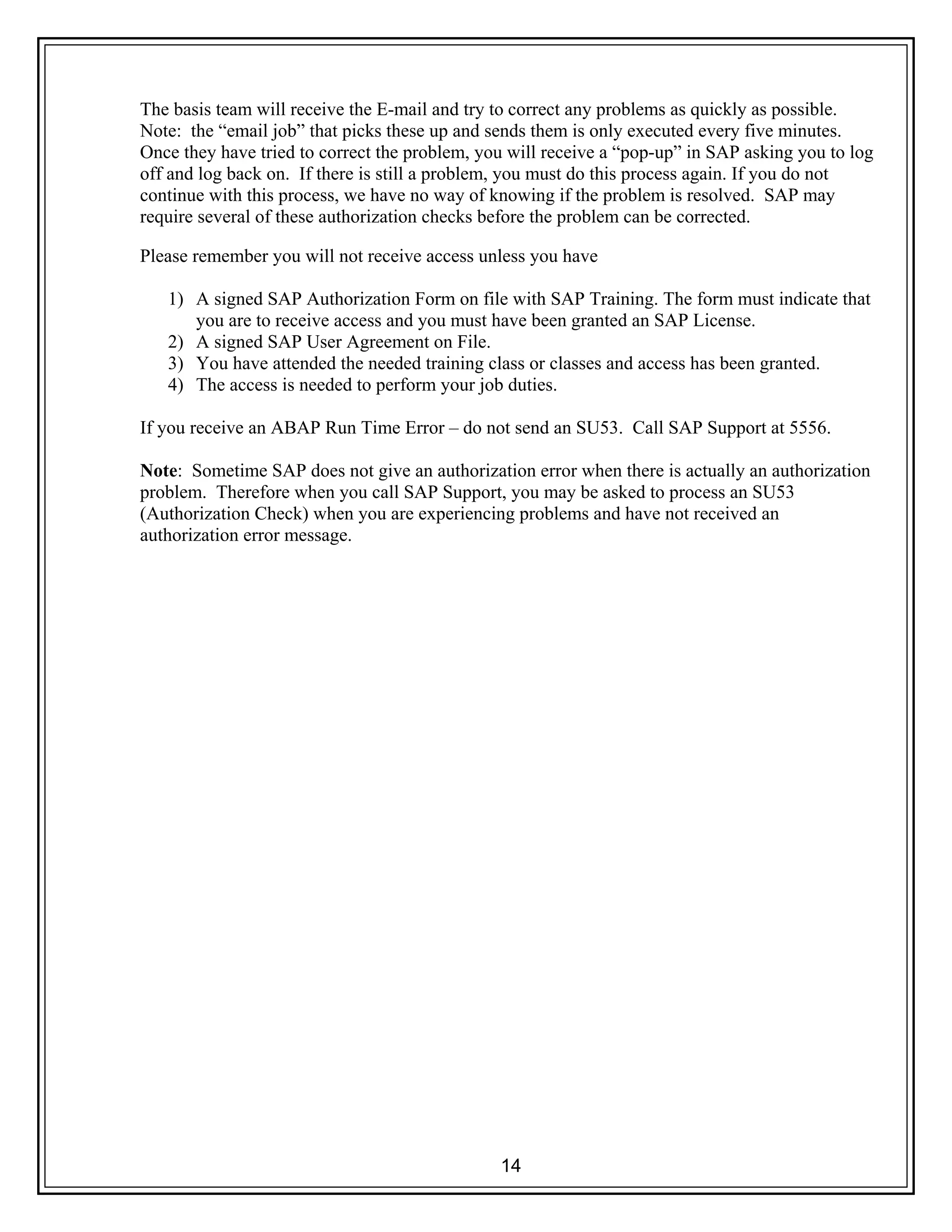 14
The basis team will receive the E-mail and try to correct any problems as quickly as possible.
Note: the “email job” that picks these up and sends them is only executed every five minutes.
Once they have tried to correct the problem, you will receive a “pop-up” in SAP asking you to log
off and log back on. If there is still a problem, you must do this process again. If you do not
continue with this process, we have no way of knowing if the problem is resolved. SAP may
require several of these authorization checks before the problem can be corrected.
Please remember you will not receive access unless you have
1) A signed SAP Authorization Form on file with SAP Training. The form must indicate that
you are to receive access and you must have been granted an SAP License.
2) A signed SAP User Agreement on File.
3) You have attended the needed training class or classes and access has been granted.
4) The access is needed to perform your job duties.
If you receive an ABAP Run Time Error – do not send an SU53. Call SAP Support at 5556.
Note: Sometime SAP does not give an authorization error when there is actually an authorization
problem. Therefore when you call SAP Support, you may be asked to process an SU53
(Authorization Check) when you are experiencing problems and have not received an
authorization error message.
 