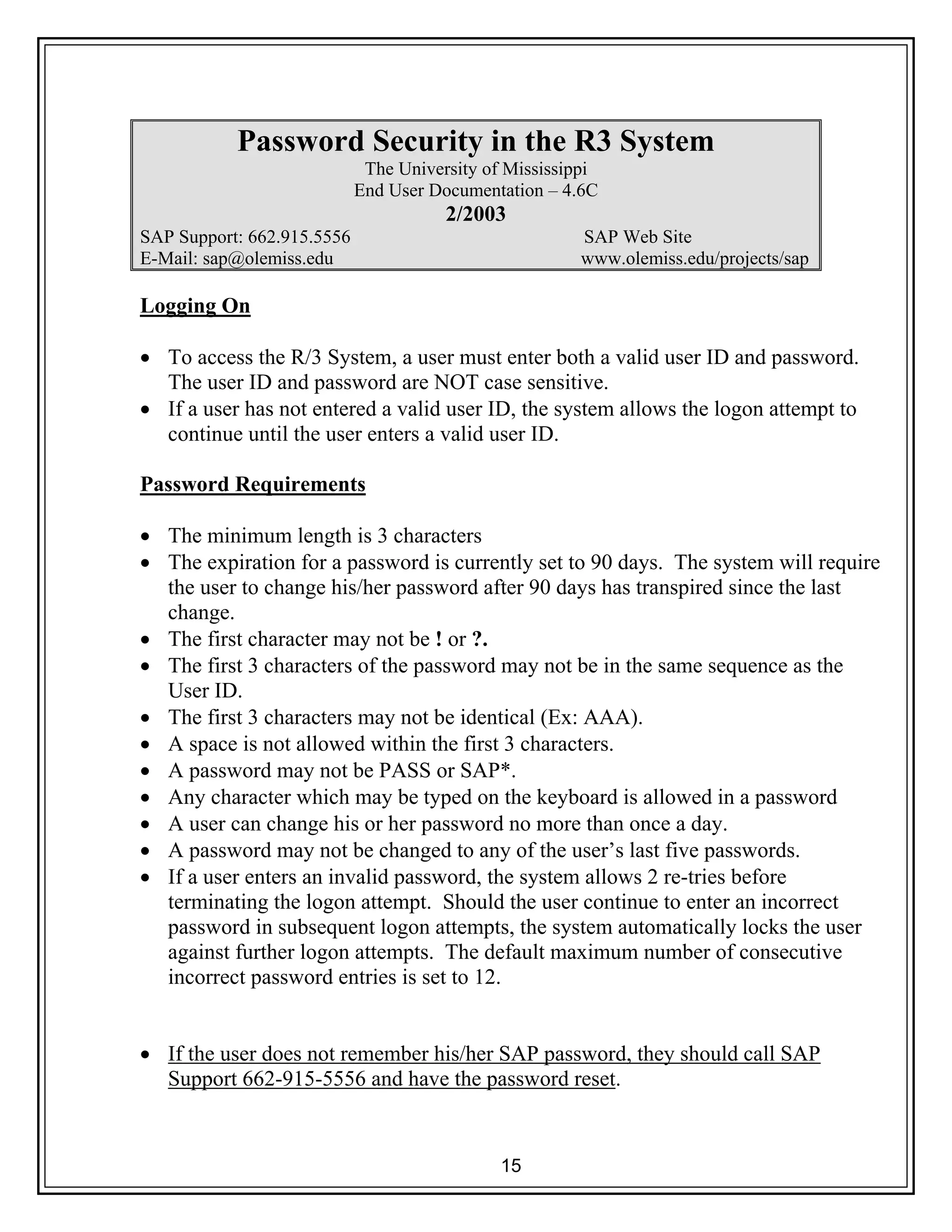 15
Password Security in the R3 System
The University of Mississippi
End User Documentation – 4.6C
2/2003
SAP Support: 662.915.5556 SAP Web Site
E-Mail: sap@olemiss.edu www.olemiss.edu/projects/sap
Logging On
• To access the R/3 System, a user must enter both a valid user ID and password.
The user ID and password are NOT case sensitive.
• If a user has not entered a valid user ID, the system allows the logon attempt to
continue until the user enters a valid user ID.
Password Requirements
• The minimum length is 3 characters
• The expiration for a password is currently set to 90 days. The system will require
the user to change his/her password after 90 days has transpired since the last
change.
• The first character may not be ! or ?.
• The first 3 characters of the password may not be in the same sequence as the
User ID.
• The first 3 characters may not be identical (Ex: AAA).
• A space is not allowed within the first 3 characters.
• A password may not be PASS or SAP*.
• Any character which may be typed on the keyboard is allowed in a password
• A user can change his or her password no more than once a day.
• A password may not be changed to any of the user’s last five passwords.
• If a user enters an invalid password, the system allows 2 re-tries before
terminating the logon attempt. Should the user continue to enter an incorrect
password in subsequent logon attempts, the system automatically locks the user
against further logon attempts. The default maximum number of consecutive
incorrect password entries is set to 12.
• If the user does not remember his/her SAP password, they should call SAP
Support 662-915-5556 and have the password reset.
 