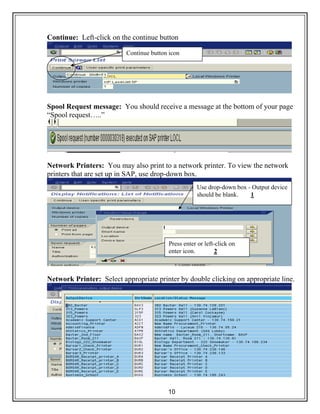 10
Continue: Left-click on the continue button
Spool Request message: You should receive a message at the bottom of your page
“Spool request…..”
Network Printers: You may also print to a network printer. To view the network
printers that are set up in SAP, use drop-down box.
Network Printer: Select appropriate printer by double clicking on appropriate line.
Continue button icon
Use drop-down box - Output device
should be blank. 1
Press enter or left-click on
enter icon. 2
 