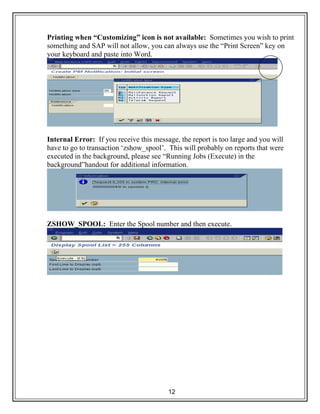 12
Printing when “Customizing” icon is not available: Sometimes you wish to print
something and SAP will not allow, you can always use the “Print Screen” key on
your keyboard and paste into Word.
Internal Error: If you receive this message, the report is too large and you will
have to go to transaction ‘zshow_spool’. This will probably on reports that were
executed in the background, please see “Running Jobs (Execute) in the
background”handout for additional information.
ZSHOW_SPOOL: Enter the Spool number and then execute.
 