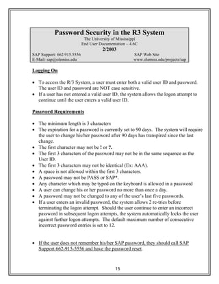 15
Password Security in the R3 System
The University of Mississippi
End User Documentation – 4.6C
2/2003
SAP Support: 662.915.5556 SAP Web Site
E-Mail: sap@olemiss.edu www.olemiss.edu/projects/sap
Logging On
• To access the R/3 System, a user must enter both a valid user ID and password.
The user ID and password are NOT case sensitive.
• If a user has not entered a valid user ID, the system allows the logon attempt to
continue until the user enters a valid user ID.
Password Requirements
• The minimum length is 3 characters
• The expiration for a password is currently set to 90 days. The system will require
the user to change his/her password after 90 days has transpired since the last
change.
• The first character may not be ! or ?.
• The first 3 characters of the password may not be in the same sequence as the
User ID.
• The first 3 characters may not be identical (Ex: AAA).
• A space is not allowed within the first 3 characters.
• A password may not be PASS or SAP*.
• Any character which may be typed on the keyboard is allowed in a password
• A user can change his or her password no more than once a day.
• A password may not be changed to any of the user’s last five passwords.
• If a user enters an invalid password, the system allows 2 re-tries before
terminating the logon attempt. Should the user continue to enter an incorrect
password in subsequent logon attempts, the system automatically locks the user
against further logon attempts. The default maximum number of consecutive
incorrect password entries is set to 12.
• If the user does not remember his/her SAP password, they should call SAP
Support 662-915-5556 and have the password reset.
 