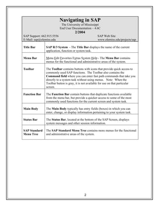 2
Navigating in SAP
The University of Mississippi
End User Documentation – 4.6C
2/2004
SAP Support: 662.915.5556 SAP Web Site
E-Mail: sap@olemiss.edu www.olemiss.edu/projects/sap
Title Bar SAP R/3 System - The Title Bar displays the name of the current
application, function or system task.
Menu Bar Menu Edit Favorites Extras System Help - The Menu Bar contains
menus for the functional and administrative areas of the system.
Toolbar The Toolbar contains buttons with icons that provide quick access to
commonly used SAP functions. The Toolbar also contains the
Command field where you can enter fast path commands that take you
directly to a system task without using menus. Note: When the
Toolbar button is gray, it is not available for use on that particular
screen.
Function Bar The Function Bar contain buttons that duplicate functions available
from the menu bar, but provide a quicker access to some of the most
commonly used functions for the current screen and system task.
Main Body The Main Body typically has entry fields (boxes) in which you can
enter, change, or display information pertaining to your system task.
Status Bar The Status Bar, located at the bottom of the SAP Screen, displays
system messages and other session information.
SAP Standard
Menu Tree
The SAP Standard Menu Tree contains more menus for the functional
and administrative areas of the system.
 