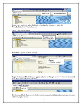 7
Create a new session by using the Create a New Session button or by using the
Menu Path (System > Create Session)
Create a new session button
Menu Path – System > Create Session
To get the Command Field Block to appear, left click on the right arrow. To close the Command
Field Block, left click on the left arrow.
The Command Field Block is used for fast path commands that take you directly to a system task
without using the menus.
Maximize ButtonMenu Bar
Create a new
session button
>System
> Create session
Arrow
 