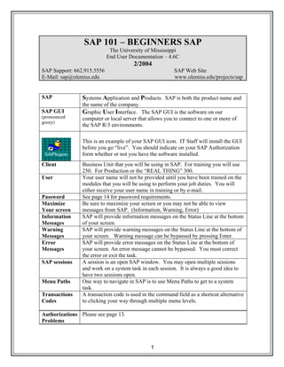 1
SAP 101 – BEGINNERS SAP
The University of Mississippi
End User Documentation – 4.6C
2/2004
SAP Support: 662.915.5556 SAP Web Site
E-Mail: sap@olemiss.edu www.olemiss.edu/projects/sap
SAP Systems Application and Products. SAP is both the product name and
the name of the company.
SAP GUI
(pronounced
gooey)
Graphic User Interface. The SAP GUI is the software on our
computer or local server that allows you to connect to one or more of
the SAP R/3 environments.
This is an example of your SAP GUI icon. IT Staff will install the GUI
before you go “live”. You should indicate on your SAP Authorization
form whether or not you have the software installed.
Client Business Unit that you will be using in SAP. For training you will use
250. For Production or the “REAL THING” 300.
User Your user name will not be provided until you have been trained on the
modules that you will be using to perform your job duties. You will
either receive your user name in training or by e-mail.
Password See page 14 for password requirements.
Maximize
Your screen
Be sure to maximize your screen or you may not be able to view
messages from SAP. (Information, Warning, Error)
Information
Messages
SAP will provide information messages on the Status Line at the bottom
of your screen.
Warning
Messages
SAP will provide warning messages on the Status Line at the bottom of
your screen. Warning message can be bypassed by pressing Enter.
Error
Messages
SAP will provide error messages on the Status Line at the bottom of
your screen. An error message cannot be bypassed. You must correct
the error or exit the task.
SAP sessions A session is an open SAP window. You may open multiple sessions
and work on a system task in each session. It is always a good idea to
have two sessions open.
Menu Paths One way to navigate in SAP is to use Menu Paths to get to a system
task.
Transactions
Codes
A transaction code is used in the command field as a shortcut alternative
to clicking your way through multiple menu levels.
Authorizations
Problems
Please see page 13.
 
