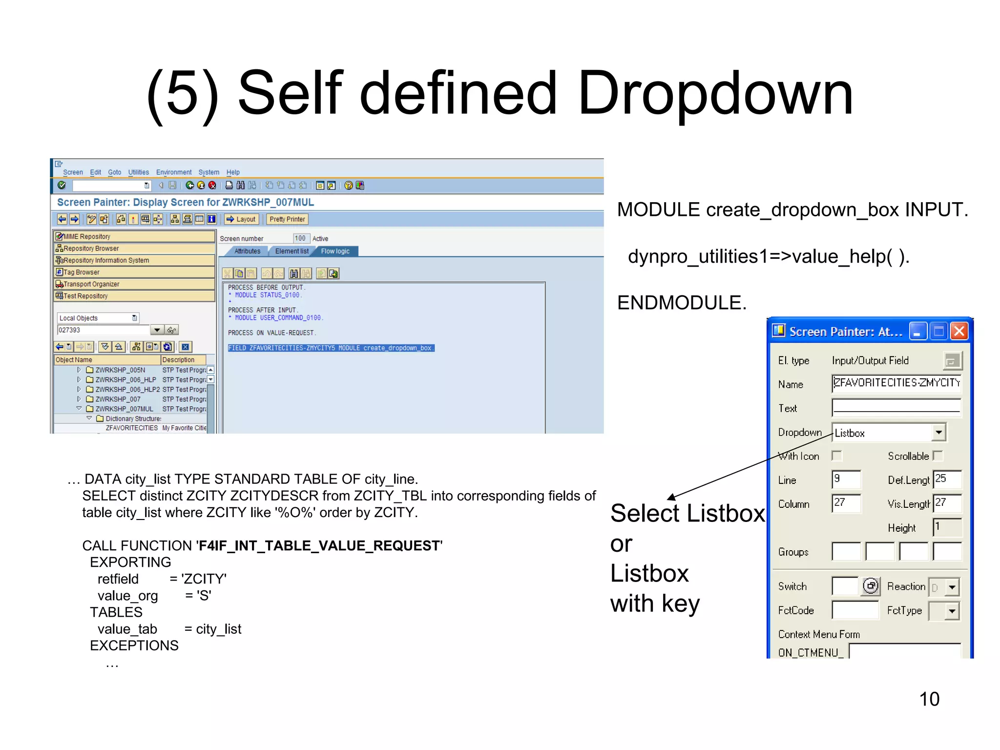 (5) Self defined Dropdown MODULE create_dropdown_box INPUT. dynpro_utilities1=>value_help( ). ENDMODULE. …  DATA city_list TYPE STANDARD TABLE OF city_line. SELECT distinct ZCITY ZCITYDESCR from ZCITY_TBL into corresponding fields of  table city_list where ZCITY like '%O%' order by ZCITY. CALL FUNCTION ' F4IF_INT_TABLE_VALUE_REQUEST ' EXPORTING retfield  = 'ZCITY' value_org  = 'S' TABLES value_tab  = city_list EXCEPTIONS … Select Listbox  or Listbox  with key 