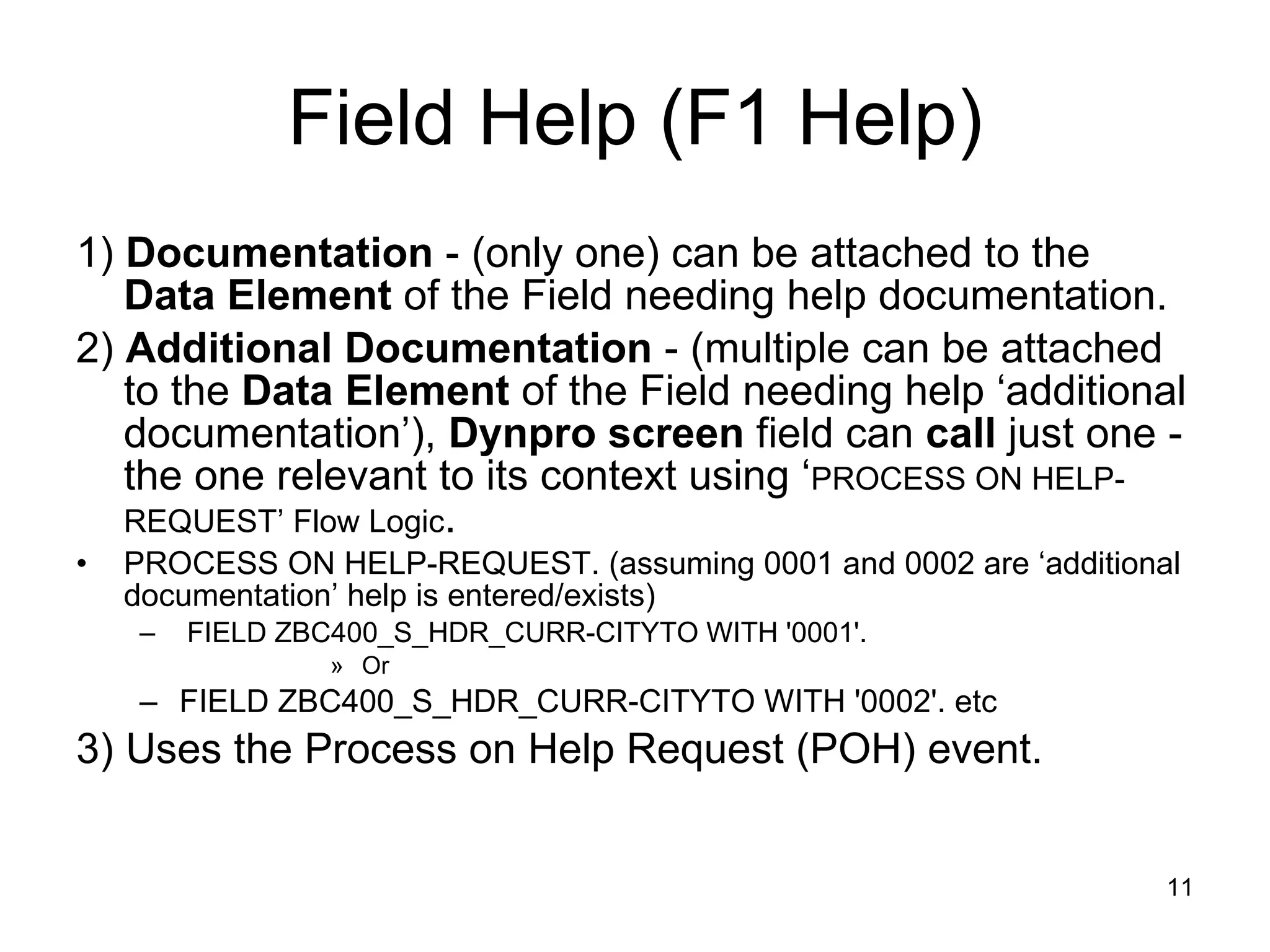 Field Help (F1 Help) 1)  Documentation  - (only one) can be attached to the  Data Element  of the Field needing help documentation. 2)  Additional Documentation  - (multiple can be attached to the  Data Element  of the Field needing help ‘additional documentation’),  Dynpro screen  field can  call  just one - the one relevant to its context using ‘ PROCESS ON HELP-REQUEST’ Flow Logic .  PROCESS ON HELP-REQUEST. (assuming 0001 and 0002 are ‘additional documentation’ help is entered/exists) FIELD ZBC400_S_HDR_CURR-CITYTO WITH '0001'. Or  FIELD ZBC400_S_HDR_CURR-CITYTO WITH '0002'. etc 3) Uses the Process on Help Request (POH) event. 