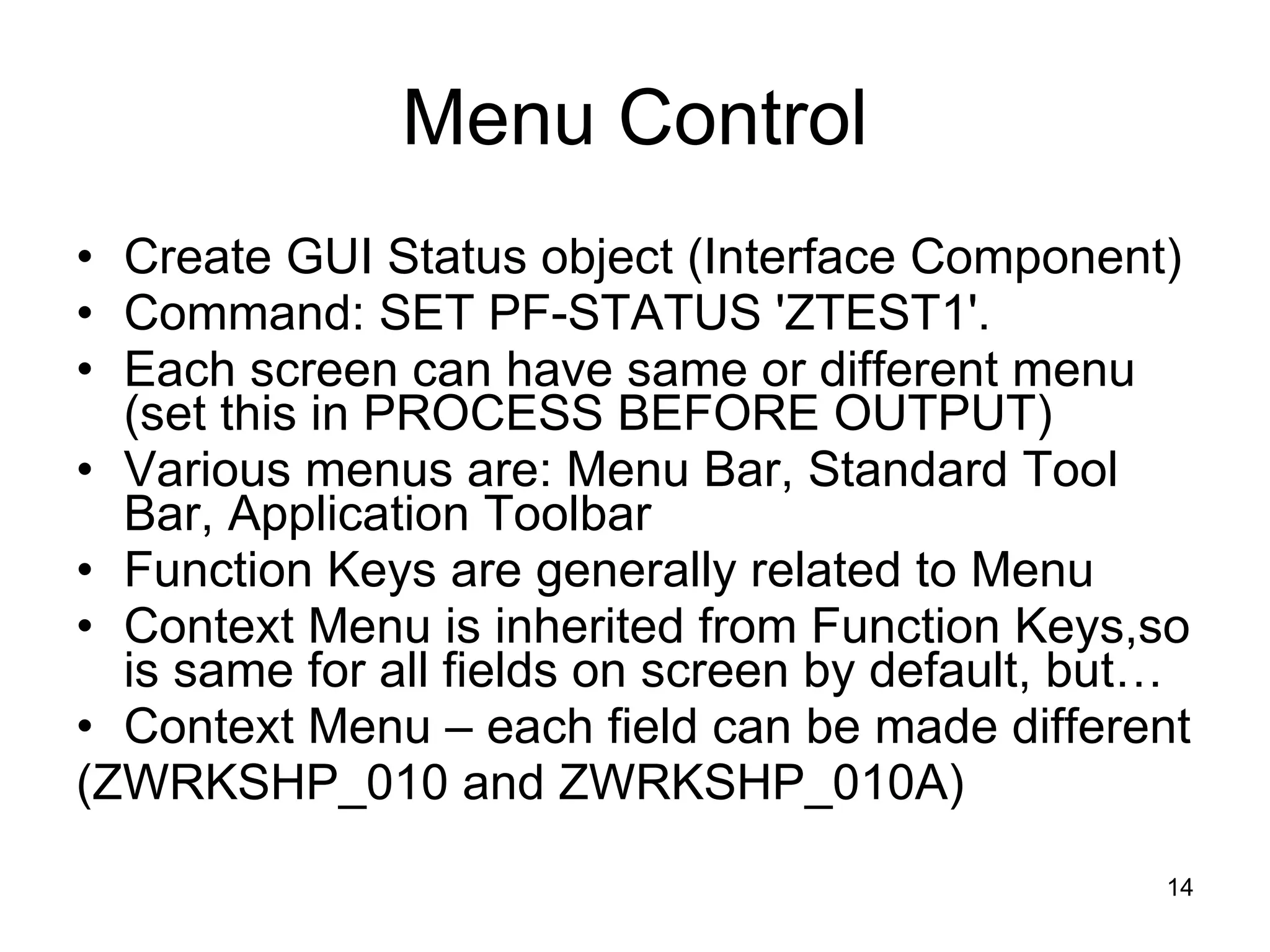 Menu Control Create GUI Status object (Interface Component) Command: SET PF-STATUS 'ZTEST1'. Each screen can have same or different menu (set this in PROCESS BEFORE OUTPUT) Various menus are: Menu Bar, Standard Tool Bar, Application Toolbar Function Keys are generally related to Menu Context Menu is inherited from Function Keys,so is same for all fields on screen by default, but… Context Menu – each field can be made different (ZWRKSHP_010 and ZWRKSHP_010A) 