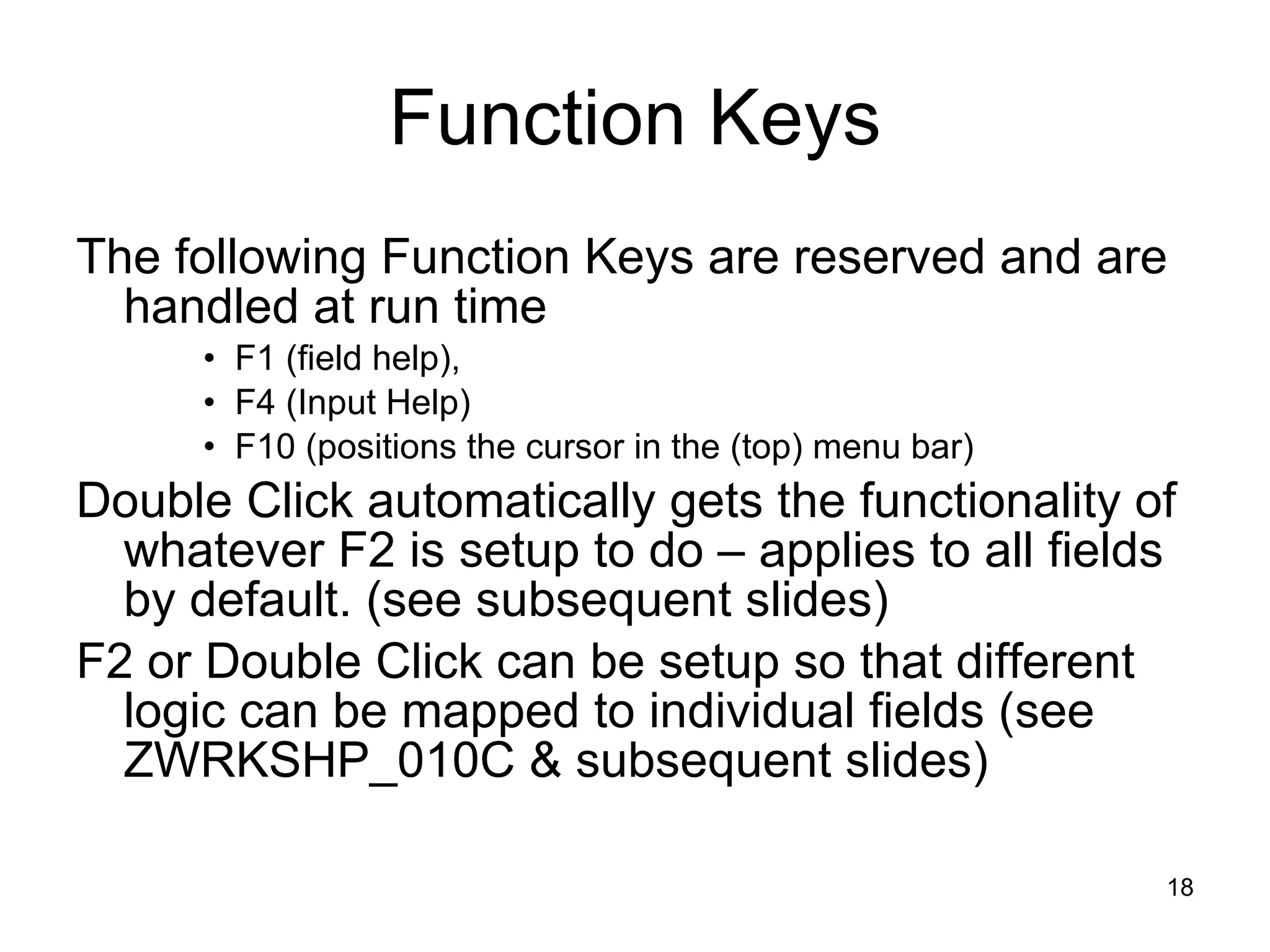 Function Keys The following Function Keys are reserved and are handled at run time F1 (field help),  F4 (Input Help) F10 (positions the cursor in the (top) menu bar) Double Click automatically gets the functionality of whatever F2 is setup to do – applies to all fields by default. (see subsequent slides) F2 or Double Click can be setup so that different logic can be mapped to individual fields (see ZWRKSHP_010C & subsequent slides) 