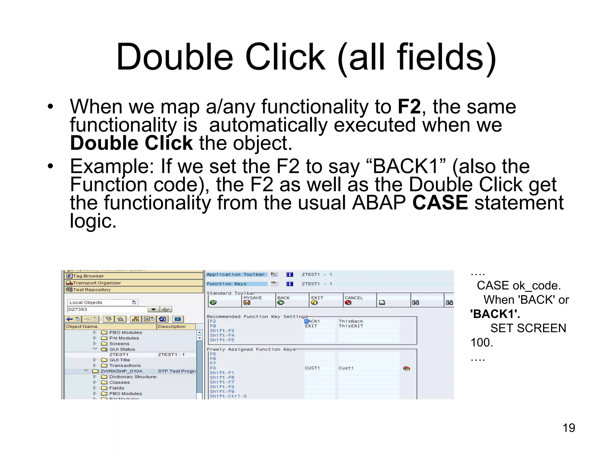 Double Click (all fields) When we map a/any functionality to  F2 , the same functionality is  automatically executed when we  Double Click  the object.  Example: If we set the F2 to say “BACK1” (also the Function code), the F2 as well as the Double Click get the functionality from the usual ABAP  CASE  statement logic. … . CASE ok_code. When 'BACK' or  'BACK1'. SET SCREEN 100. … . 