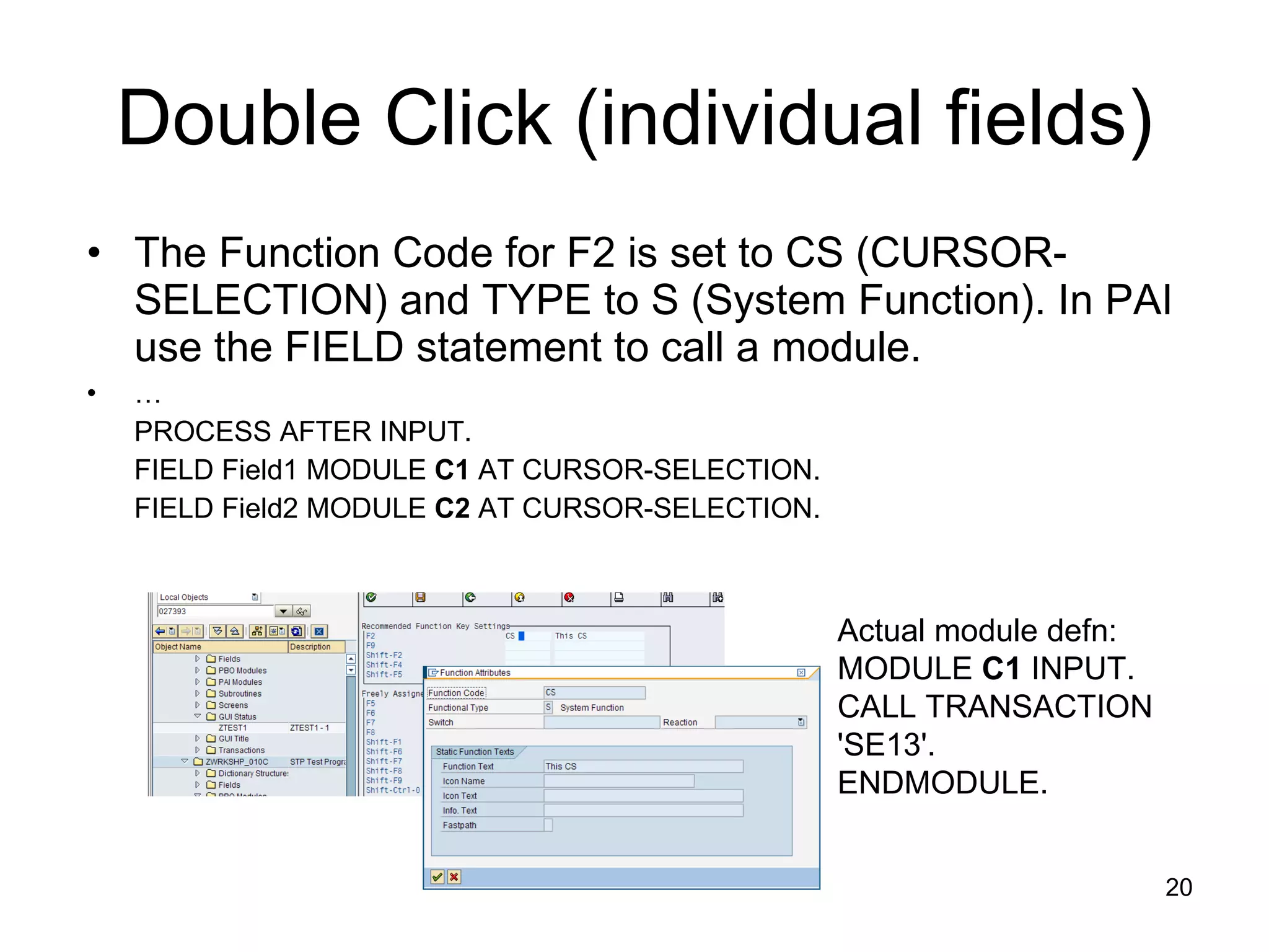 Double Click (individual fields) The Function Code for F2 is set to CS (CURSOR-SELECTION) and TYPE to S (System Function). In PAI use the FIELD statement to call a module.  … PROCESS AFTER INPUT. FIELD Field1 MODULE  C1  AT CURSOR-SELECTION. FIELD Field2 MODULE  C2  AT CURSOR-SELECTION. Actual module defn: MODULE  C1  INPUT. CALL TRANSACTION 'SE13'. ENDMODULE. 