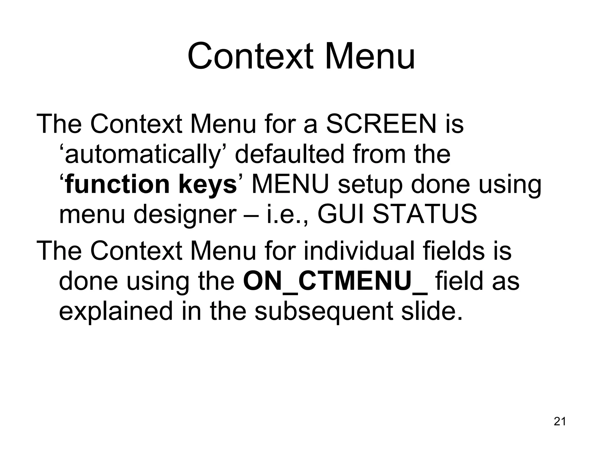 Context Menu The Context Menu for a SCREEN is ‘automatically’ defaulted from the ‘ function keys ’ MENU setup done using menu designer – i.e., GUI STATUS  The Context Menu for individual fields is done using the  ON_CTMENU_  field as explained in the subsequent slide. 