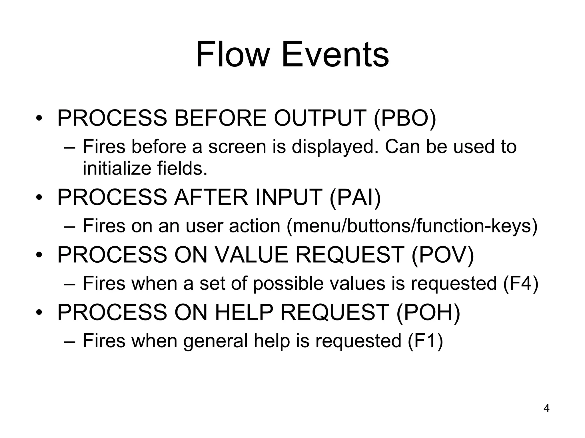 Flow Events PROCESS BEFORE OUTPUT (PBO)  Fires before a screen is displayed. Can be used to initialize fields. PROCESS AFTER INPUT (PAI)  Fires on an user action (menu/buttons/function-keys) PROCESS ON VALUE REQUEST (POV)  Fires when a set of possible values is requested (F4) PROCESS ON HELP REQUEST (POH)  Fires when general help is requested (F1) 