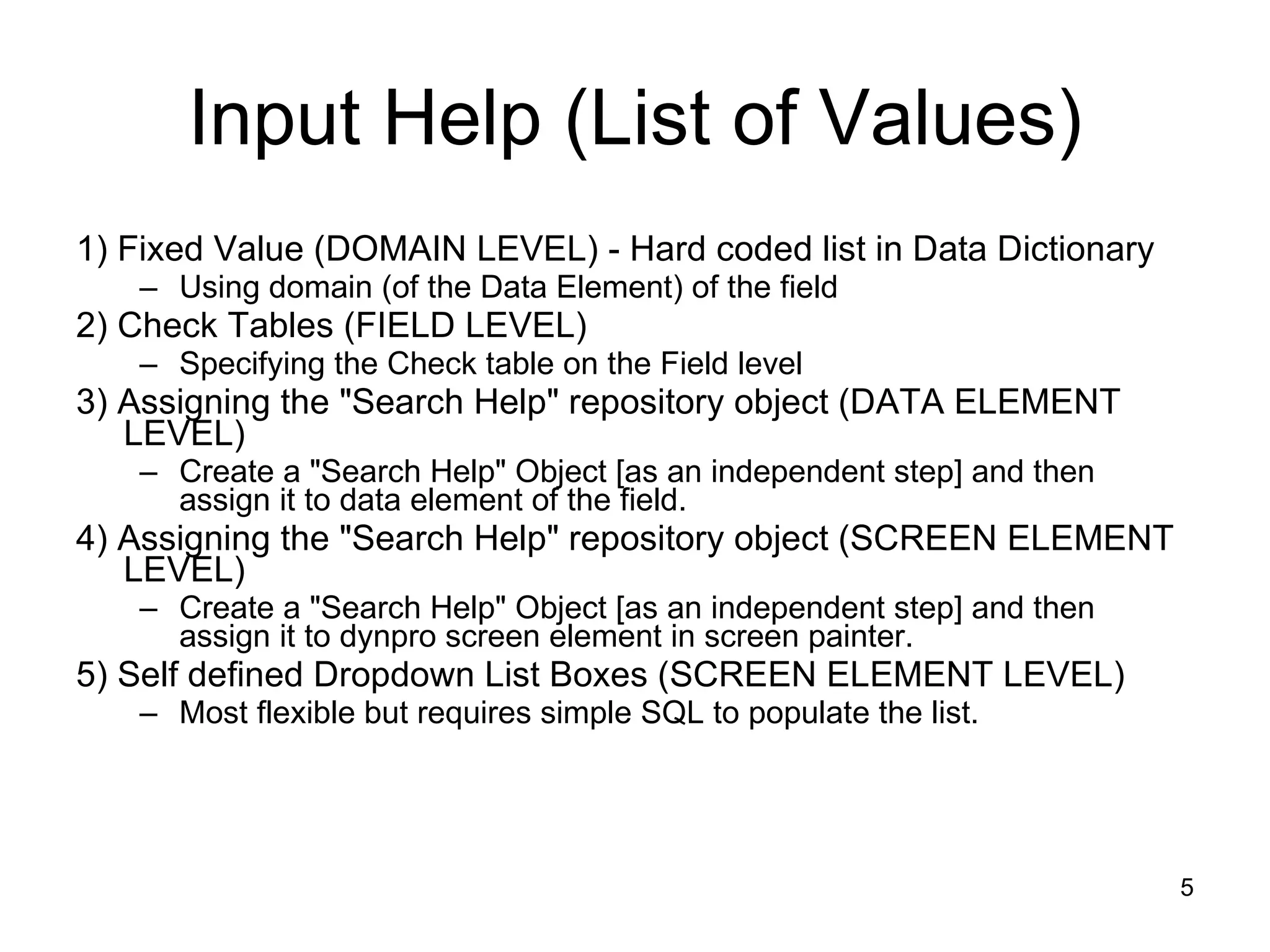 Input Help (List of Values) 1) Fixed Value (DOMAIN LEVEL) - Hard coded list in Data Dictionary Using domain (of the Data Element) of the field 2) Check Tables (FIELD LEVEL) Specifying the Check table on the Field level 3) Assigning the &quot;Search Help&quot; repository object (DATA ELEMENT LEVEL) Create a &quot;Search Help&quot; Object [as an independent step] and then assign it to data element of the field. 4) Assigning the &quot;Search Help&quot; repository object (SCREEN ELEMENT LEVEL) Create a &quot;Search Help&quot; Object [as an independent step] and then assign it to dynpro screen element in screen painter. 5) Self defined Dropdown List Boxes (SCREEN ELEMENT LEVEL) Most flexible but requires simple SQL to populate the list. 