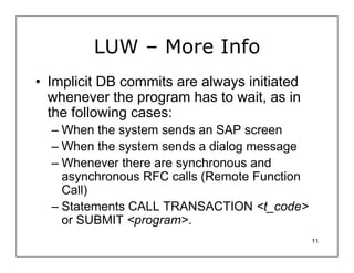 LUW – More Info
• Implicit DB commits are always initiated
  whenever the program has to wait, as in
  the following cases:
  – When the system sends an SAP screen
  – When the system sends a dialog message
  – Whenever there are synchronous and
    asynchronous RFC calls (Remote Function
    Call)
  – Statements CALL TRANSACTION <t_code>
    or SUBMIT <program>.
                                              11
 