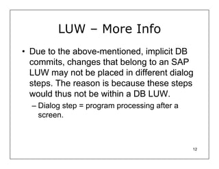LUW – More Info
• Due to the above-mentioned, implicit DB
  commits, changes that belong to an SAP
  LUW may not be placed in different dialog
  steps. The reason is because these steps
  would thus not be within a DB LUW.
  – Dialog step = program processing after a
    screen.



                                               12
 