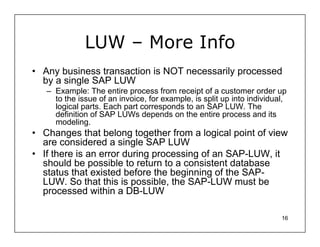 LUW – More Info
• Any business transaction is NOT necessarily processed
  by a single SAP LUW
   – Example: The entire process from receipt of a customer order up
     to the issue of an invoice, for example, is split up into individual,
     logical parts. Each part corresponds to an SAP LUW. The
     definition of SAP LUWs depends on the entire process and its
     modeling.
• Changes that belong together from a logical point of view
  are considered a single SAP LUW
• If there is an error during processing of an SAP-LUW, it
  should be possible to return to a consistent database
  status that existed before the beginning of the SAP-
  LUW. So that this is possible, the SAP-LUW must be
  processed within a DB-LUW

                                                                        16
 
