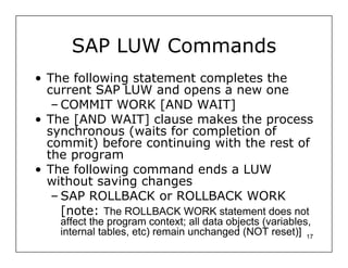 SAP LUW Commands
• The following statement completes the
  current SAP LUW and opens a new one
   – COMMIT WORK [AND WAIT]
• The [AND WAIT] clause makes the process
  synchronous (waits for completion of
  commit) before continuing with the rest of
  the program
• The following command ends a LUW
  without saving changes
   – SAP ROLLBACK or ROLLBACK WORK
     [note: The ROLLBACK WORK statement does not
    affect the program context; all data objects (variables,
    internal tables, etc) remain unchanged (NOT reset)] 17
 