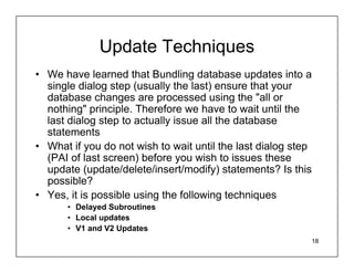 Update Techniques
• We have learned that Bundling database updates into a
  single dialog step (usually the last) ensure that your
  database changes are processed using the "all or
  nothing" principle. Therefore we have to wait until the
  last dialog step to actually issue all the database
  statements
• What if you do not wish to wait until the last dialog step
  (PAI of last screen) before you wish to issues these
  update (update/delete/insert/modify) statements? Is this
  possible?
• Yes, it is possible using the following techniques
      • Delayed Subroutines
      • Local updates
      • V1 and V2 Updates
                                                           18
 