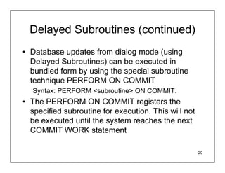 Delayed Subroutines (continued)
• Database updates from dialog mode (using
  Delayed Subroutines) can be executed in
  bundled form by using the special subroutine
  technique PERFORM ON COMMIT
   Syntax: PERFORM <subroutine> ON COMMIT.
• The PERFORM ON COMMIT registers the
  specified subroutine for execution. This will not
  be executed until the system reaches the next
  COMMIT WORK statement

                                                      20
 