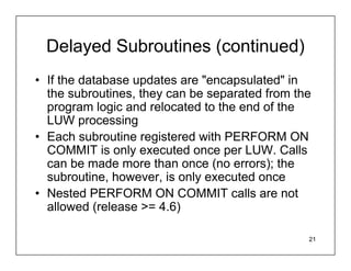 Delayed Subroutines (continued)
• If the database updates are "encapsulated" in
  the subroutines, they can be separated from the
  program logic and relocated to the end of the
  LUW processing
• Each subroutine registered with PERFORM ON
  COMMIT is only executed once per LUW. Calls
  can be made more than once (no errors); the
  subroutine, however, is only executed once
• Nested PERFORM ON COMMIT calls are not
  allowed (release >= 4.6)

                                                21
 