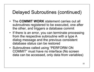Delayed Subroutines (continued)
• The COMMIT WORK statement carries out all
  subroutines registered to be executed, one after
  the other, and triggers a database commit
• If there is an error, you can terminate processing
  from the respective subroutine with a type A
  dialog message and the previous consistent
  database status can be restored
• Subroutines called using “PERFORM ON
  COMMIT” must have no interface (No screen
  data can be accessed, only data from variables)

                                                  22
 