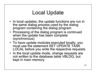 Local Update
• In local updates, the update functions are run in
  the same dialog process used by the dialog
  program containing the dialog program
• Processing of the dialog program is continued
  when the update has been complete
  (synchronous)
• To have update modules executed locally, you
  must use the statement SET UPDATE TASK
  LOCAL before you write the respective requests
• In the local update mode, change requests are
  not written to the database table VBLOG, but
  kept in main memory
                                                  27
 