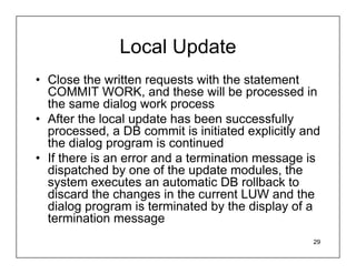 Local Update
• Close the written requests with the statement
  COMMIT WORK, and these will be processed in
  the same dialog work process
• After the local update has been successfully
  processed, a DB commit is initiated explicitly and
  the dialog program is continued
• If there is an error and a termination message is
  dispatched by one of the update modules, the
  system executes an automatic DB rollback to
  discard the changes in the current LUW and the
  dialog program is terminated by the display of a
  termination message
                                                  29
 